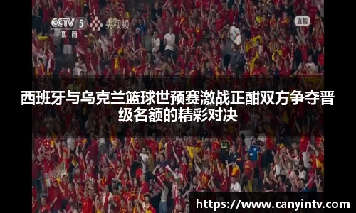 西班牙与乌克兰篮球世预赛激战正酣双方争夺晋级名额的精彩对决
